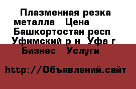 Плазменная резка металла › Цена ­ 100 - Башкортостан респ., Уфимский р-н, Уфа г. Бизнес » Услуги   